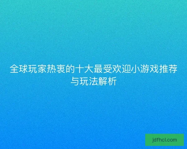 全球玩家热衷的十大最受欢迎小游戏推荐与玩法解析