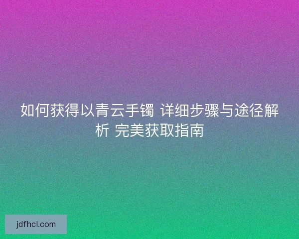 如何获得以青云手镯 详细步骤与途径解析 完美获取指南