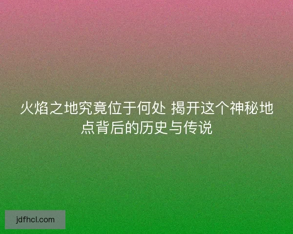 火焰之地究竟位于何处 揭开这个神秘地点背后的历史与传说