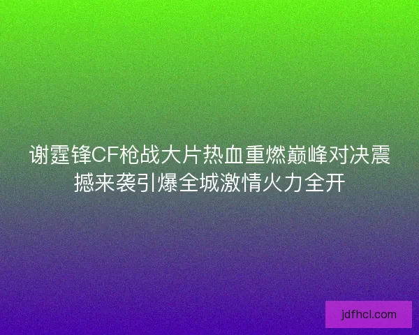 谢霆锋CF枪战大片热血重燃巅峰对决震撼来袭引爆全城激情火力全开