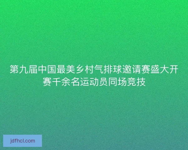 第九届中国最美乡村气排球邀请赛盛大开赛千余名运动员同场竞技