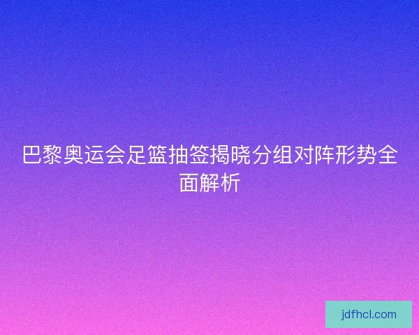 巴黎奥运会足篮抽签揭晓分组对阵形势全面解析