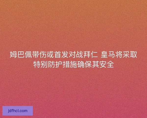 姆巴佩带伤或首发对战拜仁 皇马将采取特别防护措施确保其安全