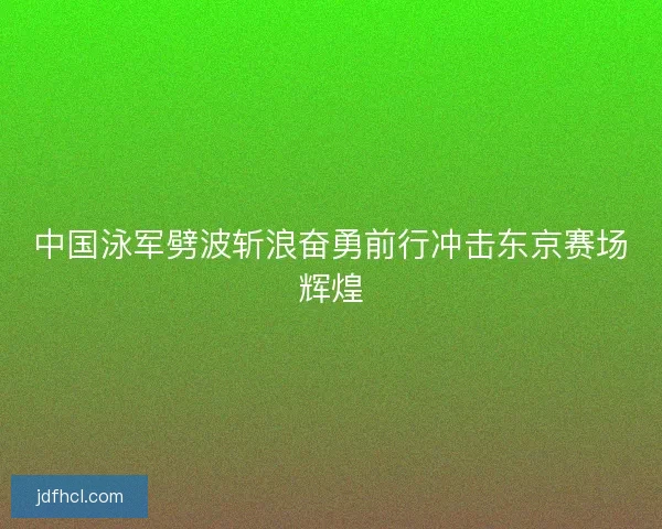 中国泳军劈波斩浪奋勇前行冲击东京赛场辉煌