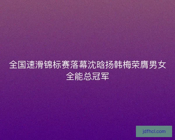 全国速滑锦标赛落幕沈晗扬韩梅荣膺男女全能总冠军