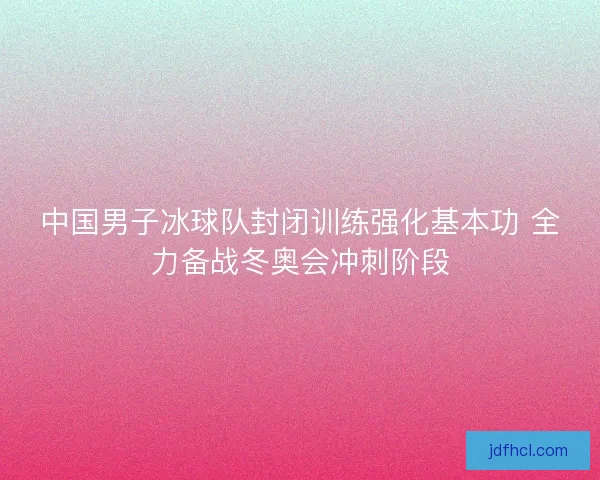 中国男子冰球队封闭训练强化基本功 全力备战冬奥会冲刺阶段