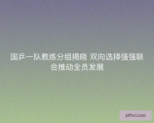 国乒一队教练分组揭晓 双向选择强强联合推动全员发展