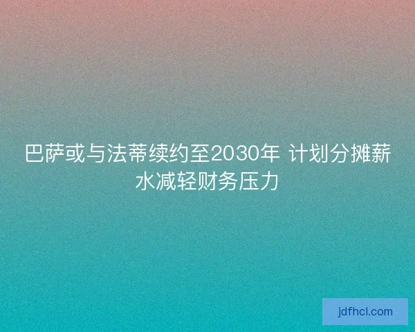 巴萨或与法蒂续约至2030年 计划分摊薪水减轻财务压力