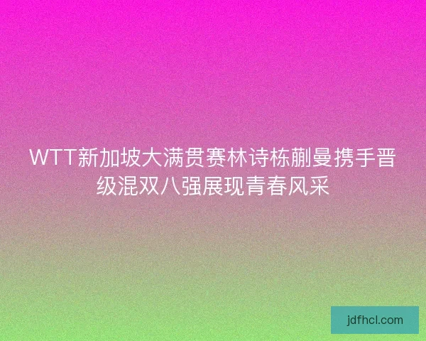 WTT新加坡大满贯赛林诗栋蒯曼携手晋级混双八强展现青春风采