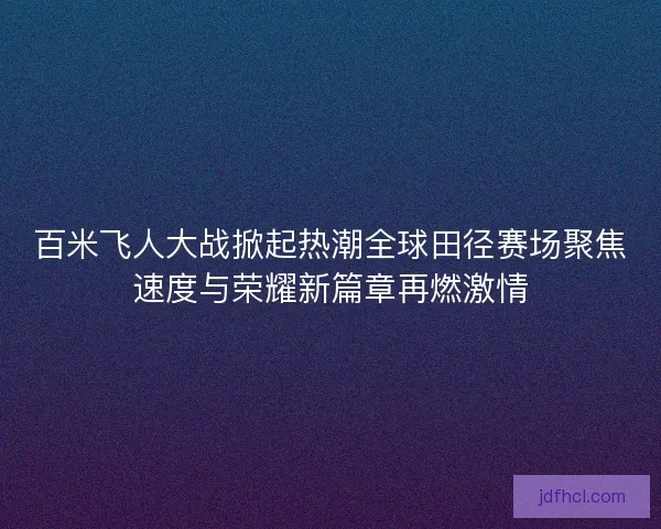 百米飞人大战掀起热潮全球田径赛场聚焦速度与荣耀新篇章再燃激情