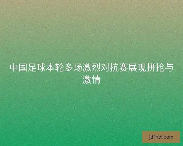 中国足球本轮多场激烈对抗赛展现拼抢与激情