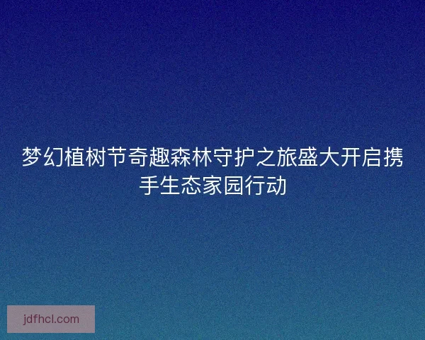 梦幻植树节奇趣森林守护之旅盛大开启携手生态家园行动
