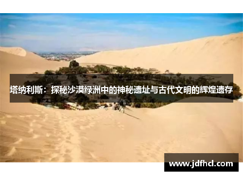 塔纳利斯：探秘沙漠绿洲中的神秘遗址与古代文明的辉煌遗存